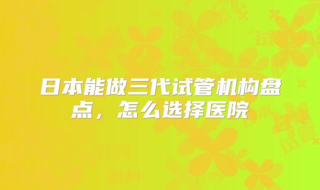 日本能做三代试管机构盘点,怎么选择医院
