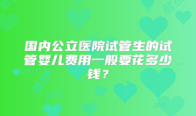 国内公立医院试管生的试管婴儿费用一般要花多少钱？