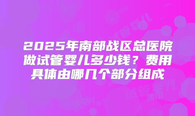 2025年南部战区总医院做试管婴儿多少钱?费用具体由哪几个部分组成