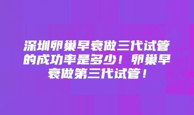 深圳卵巢早衰做三代试管的成功率是多少！卵巢早衰做第三代试管！