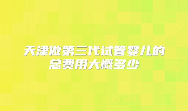 天津做第三代试管婴儿的总费用大概多少