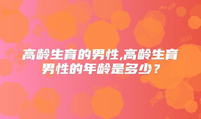 高龄生育的男性,高龄生育男性的年龄是多少？