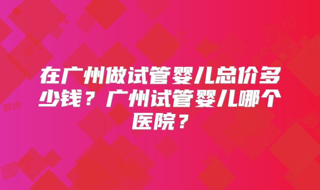 在广州做试管婴儿总价多少钱？广州试管婴儿哪个医院？