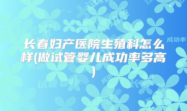 长春妇产医院生殖科怎么样(做试管婴儿成功率多高)