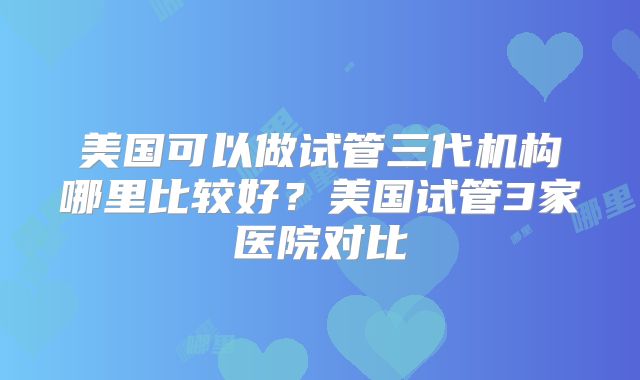 美国可以做试管三代机构哪里比较好?美国试管3家医院对比