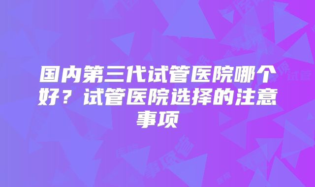 国内第三代试管医院哪个好?试管医院选择的注意事项