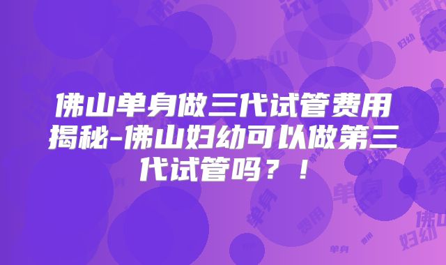 佛山单身做三代试管费用揭秘-佛山妇幼可以做第三代试管吗?!