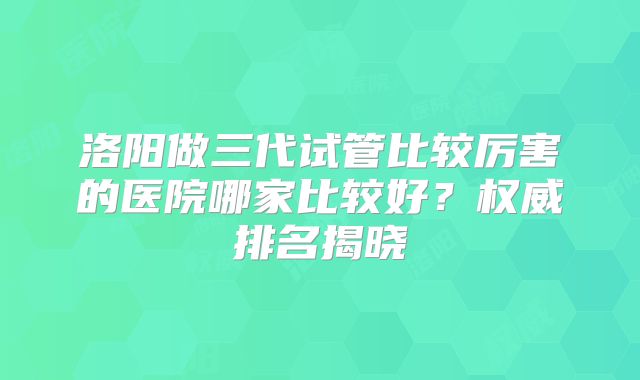 洛阳做三代试管比较厉害的医院哪家比较好？权威排名揭晓