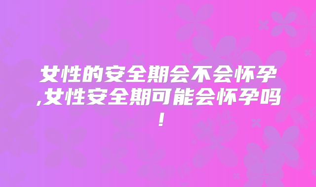 女性的安全期会不会怀孕,女性安全期可能会怀孕吗!