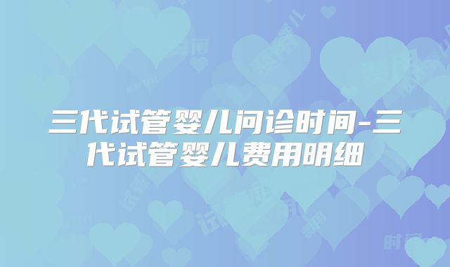 三代试管婴儿问诊时间-三代试管婴儿费用明细