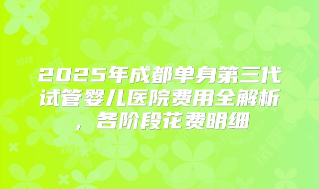 2025年成都单身第三代试管婴儿医院费用全解析，各阶段花费明细