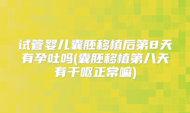 试管婴儿囊胚移植后第8天有孕吐吗(囊胚移植第八天有干呕正常嘛)