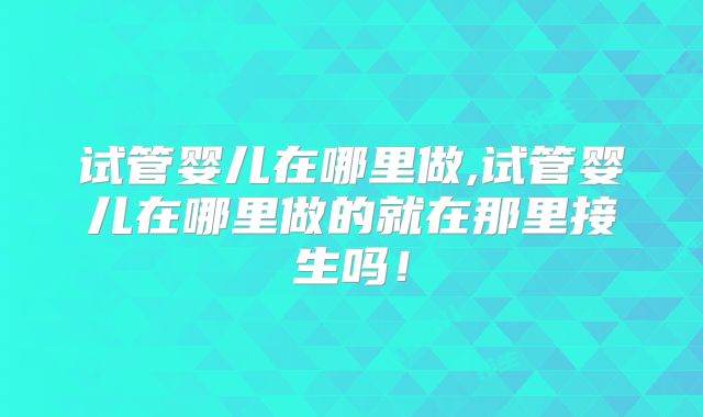 试管婴儿在哪里做,试管婴儿在哪里做的就在那里接生吗！