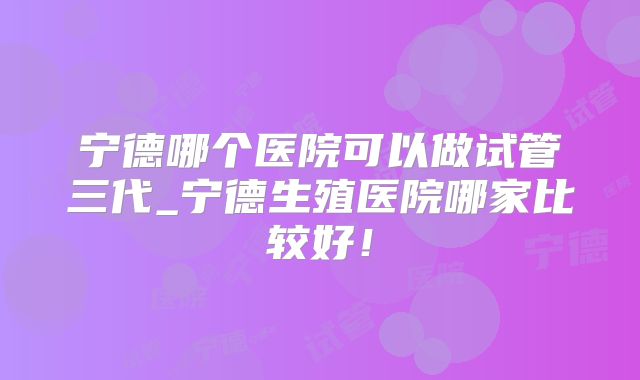 宁德哪个医院可以做试管三代_宁德生殖医院哪家比较好!