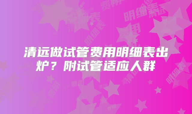 清远做试管费用明细表出炉？附试管适应人群
