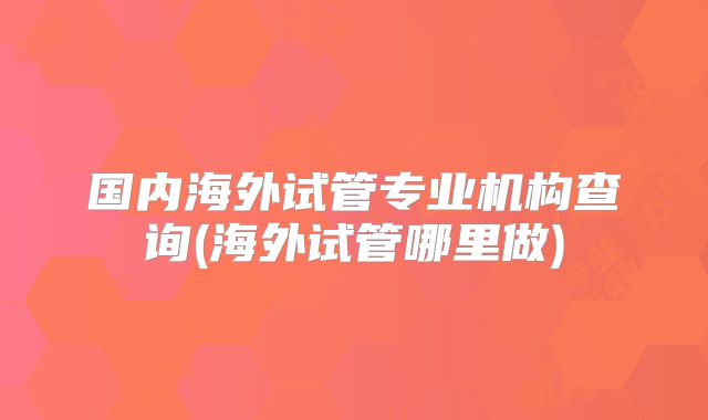国内海外试管专业机构查询(海外试管哪里做)