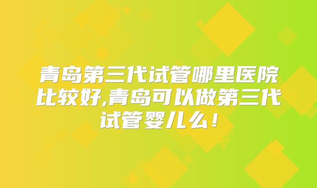 青岛第三代试管哪里医院比较好,青岛可以做第三代试管婴儿么！