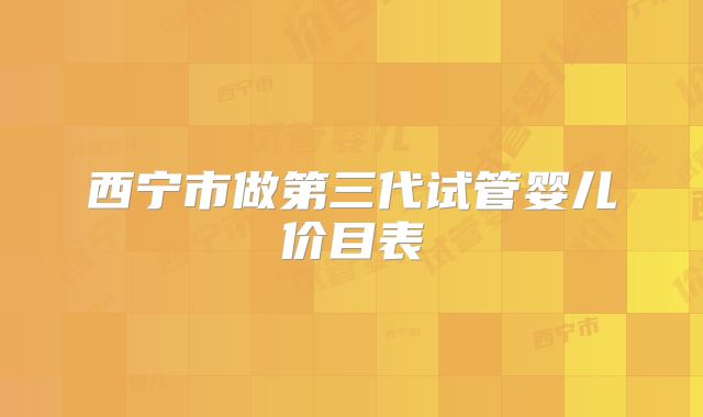 西宁市做第三代试管婴儿价目表