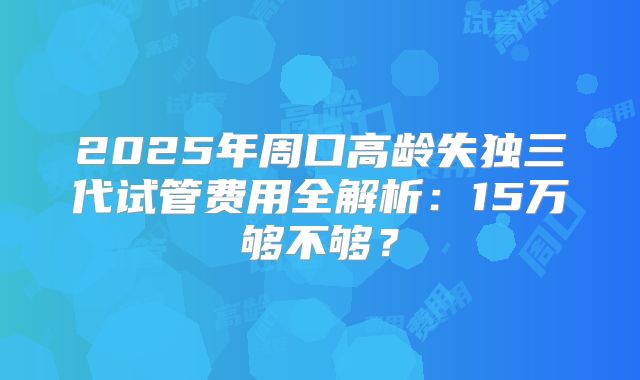 2025年周口高龄失独三代试管费用全解析：15万够不够？