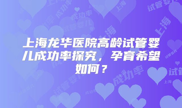 上海龙华医院高龄试管婴儿成功率探究，孕育希望如何？