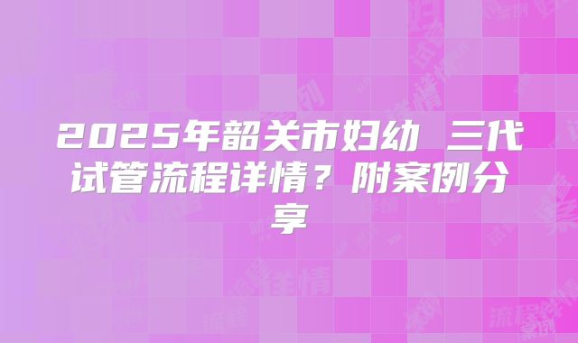 2025年韶关市妇幼 三代试管流程详情？附案例分享