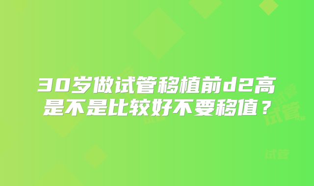 30岁做试管移植前d2高是不是比较好不要移值?