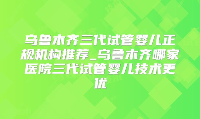 乌鲁木齐三代试管婴儿正规机构推荐_乌鲁木齐哪家医院三代试管婴儿技术更优
