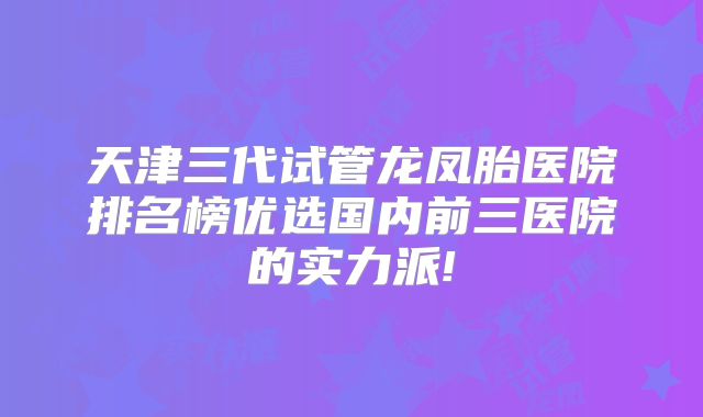 天津三代试管龙凤胎医院排名榜优选国内前三医院的实力派!