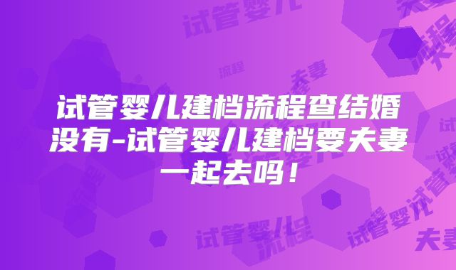 试管婴儿建档流程查结婚没有-试管婴儿建档要夫妻一起去吗！