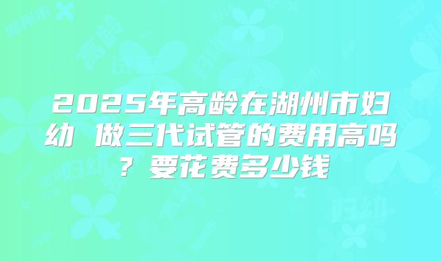 2025年高龄在湖州市妇幼 做三代试管的费用高吗?要花费多少钱