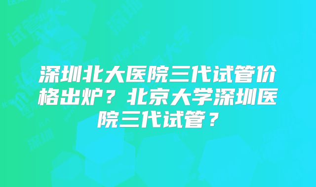 深圳北大医院三代试管价格出炉？北京大学深圳医院三代试管？