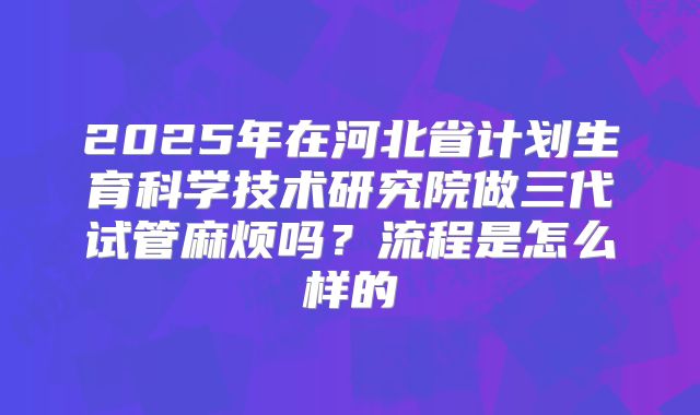 2025年在河北省计划生育科学技术研究院做三代试管麻烦吗?流程是怎么样的