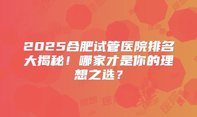 2025合肥试管医院排名大揭秘！哪家才是你的理想之选？