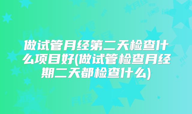 做试管月经第二天检查什么项目好(做试管检查月经期二天都检查什么)