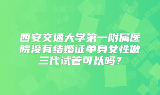 西安交通大学第一附属医院没有结婚证单身女性做三代试管可以吗?