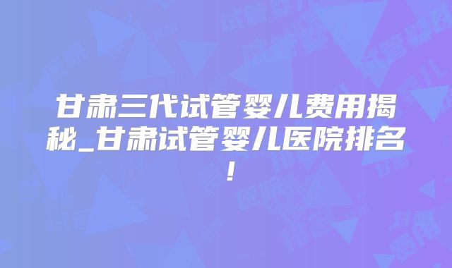 甘肃三代试管婴儿费用揭秘_甘肃试管婴儿医院排名！