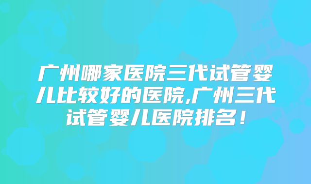 广州哪家医院三代试管婴儿比较好的医院,广州三代试管婴儿医院排名！