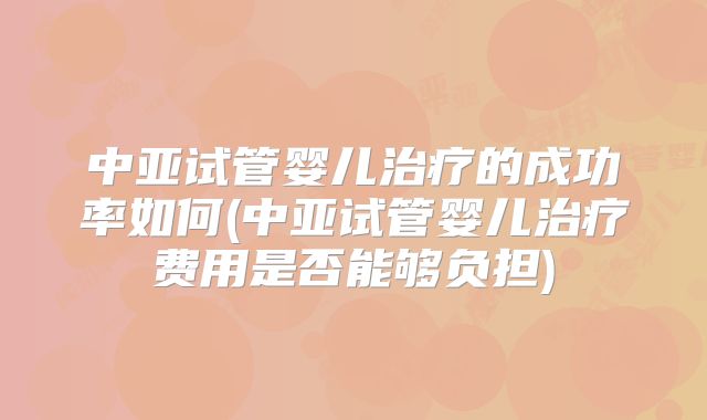 中亚试管婴儿治疗的成功率如何(中亚试管婴儿治疗费用是否能够负担)