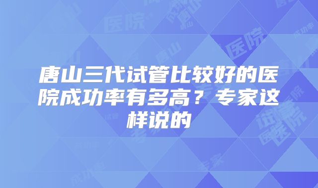 唐山三代试管比较好的医院成功率有多高？专家这样说的