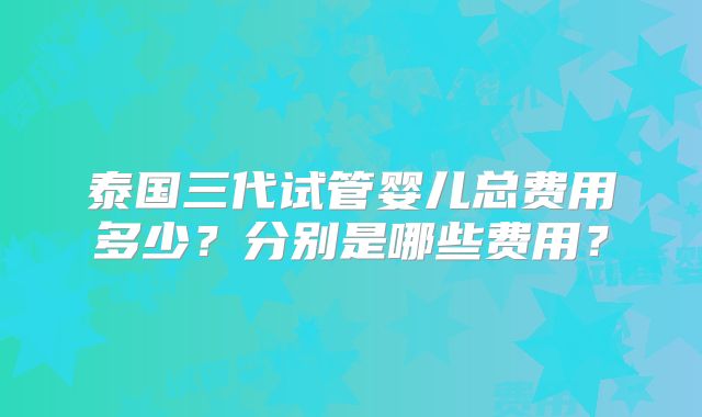 泰国三代试管婴儿总费用多少？分别是哪些费用？