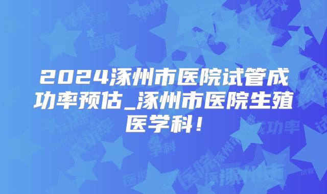 2024涿州市医院试管成功率预估_涿州市医院生殖医学科！