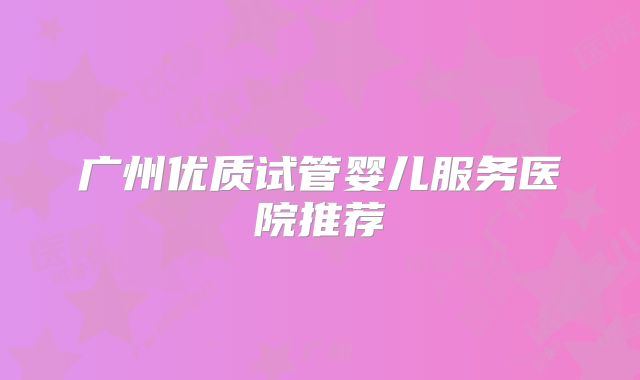 广州优质试管婴儿服务医院推荐