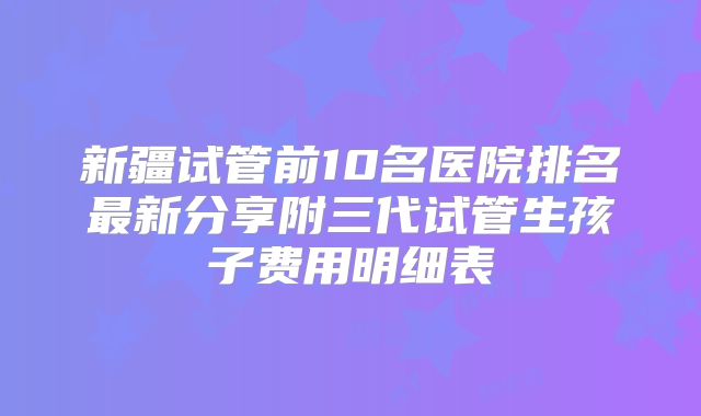 新疆试管前10名医院排名最新分享附三代试管生孩子费用明细表