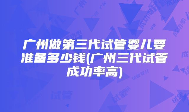 广州做第三代试管婴儿要准备多少钱(广州三代试管成功率高)