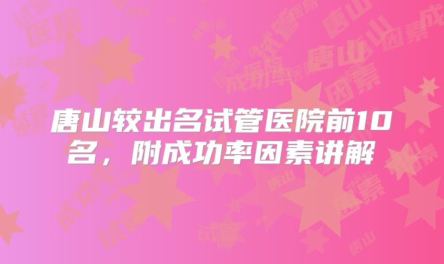 唐山较出名试管医院前10名，附成功率因素讲解