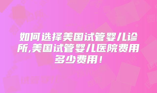 如何选择美国试管婴儿诊所,美国试管婴儿医院费用多少费用！