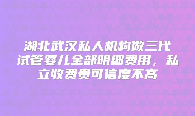 湖北武汉私人机构做三代试管婴儿全部明细费用，私立收费贵可信度不高