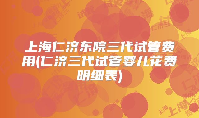 上海仁济东院三代试管费用(仁济三代试管婴儿花费明细表)