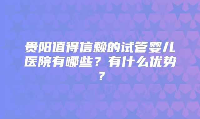 贵阳值得信赖的试管婴儿医院有哪些?有什么优势?