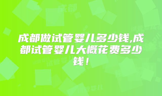 成都做试管婴儿多少钱,成都试管婴儿大概花费多少钱！